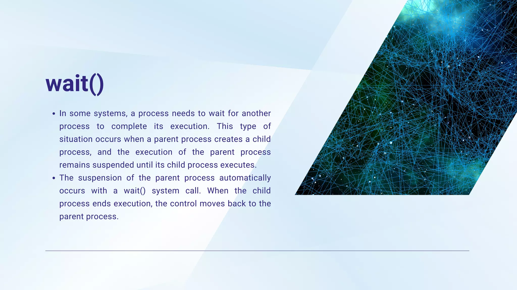 wait()
In some systems, a process needs to wait for another
process to complete its execution. This type of
situation occurs when a parent process creates a child
process, and the execution of the parent process
remains suspended until its child process executes.
The suspension of the parent process automatically
occurs with a wait() system call. When the child
process ends execution, the control moves back to the
parent process.
 