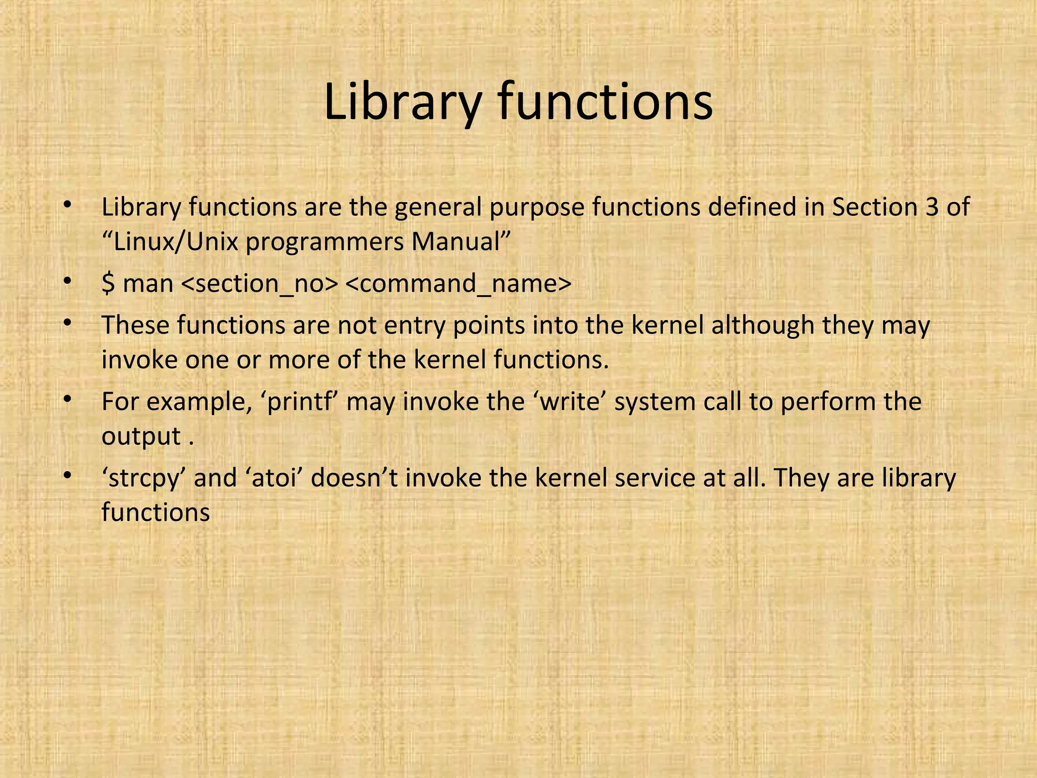 Library functions
• Library functions are the general purpose functions defined in Section 3 of
“Linux/Unix programmers Manual”
• $ man <section_no> <command_name>
• These functions are not entry points into the kernel although they may
invoke one or more of the kernel functions.
• For example, ‘printf’ may invoke the ‘write’ system call to perform the
output .
• ‘strcpy’ and ‘atoi’ doesn’t invoke the kernel service at all. They are library
functions
 