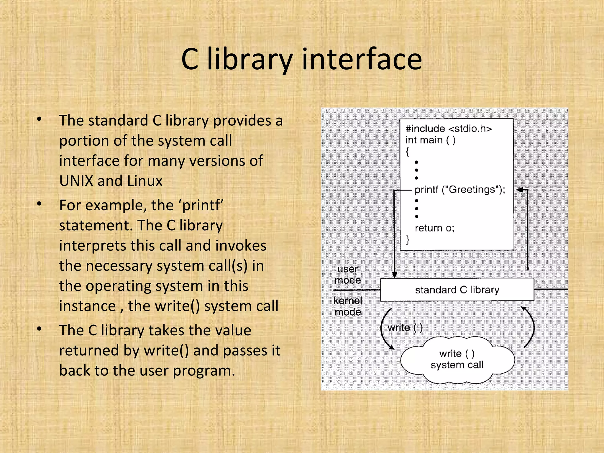 C library interface
• The standard C library provides a
portion of the system call
interface for many versions of
UNIX and Linux
• For example, the ‘printf’
statement. The C library
interprets this call and invokes
the necessary system call(s) in
the operating system in this
instance , the write() system call
• The C library takes the value
returned by write() and passes it
back to the user program.
 