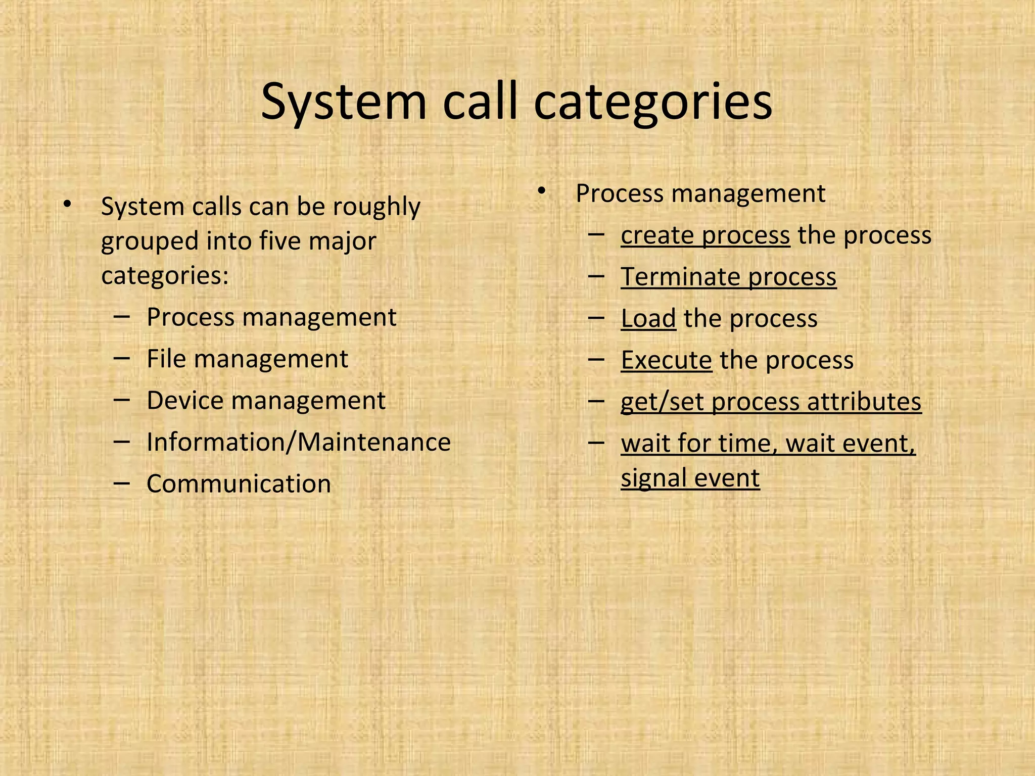 System call categories
• System calls can be roughly
grouped into five major
categories:
– Process management
– File management
– Device management
– Information/Maintenance
– Communication
• Process management
– create process the process
– Terminate process
– Load the process
– Execute the process
– get/set process attributes
– wait for time, wait event,
signal event
 
