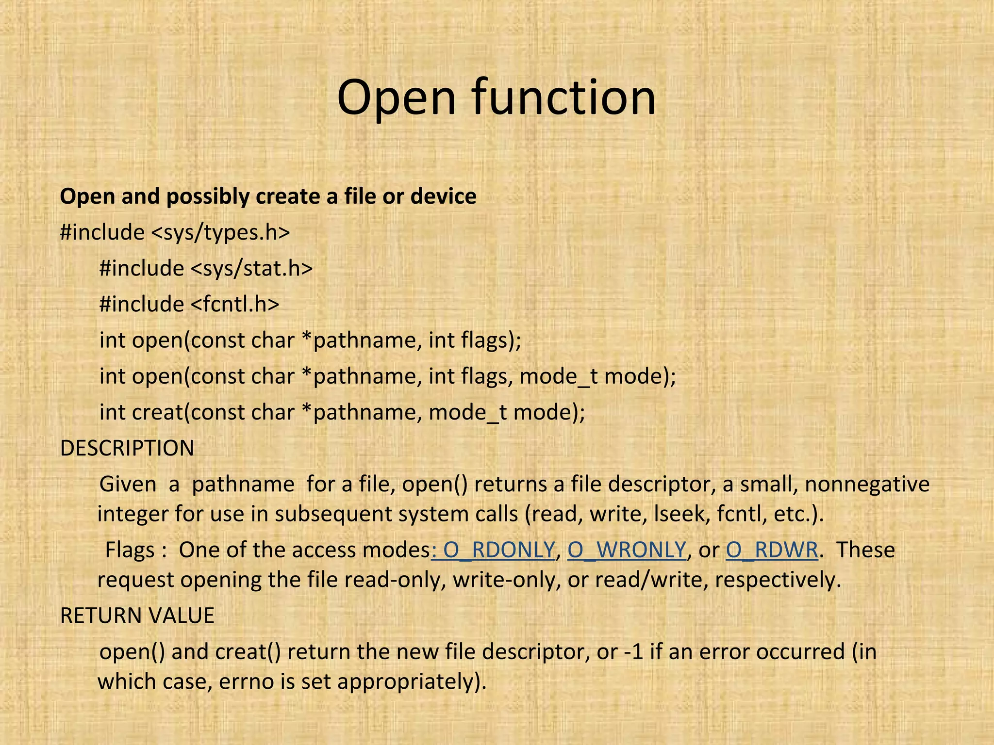 Open function
Open and possibly create a file or device
#include <sys/types.h>
#include <sys/stat.h>
#include <fcntl.h>
int open(const char *pathname, int flags);
int open(const char *pathname, int flags, mode_t mode);
int creat(const char *pathname, mode_t mode);
DESCRIPTION
Given a pathname for a file, open() returns a file descriptor, a small, nonnegative
integer for use in subsequent system calls (read, write, lseek, fcntl, etc.).
Flags : One of the access modes: O_RDONLY, O_WRONLY, or O_RDWR. These
request opening the file read-only, write-only, or read/write, respectively.
RETURN VALUE
open() and creat() return the new file descriptor, or -1 if an error occurred (in
which case, errno is set appropriately).
 