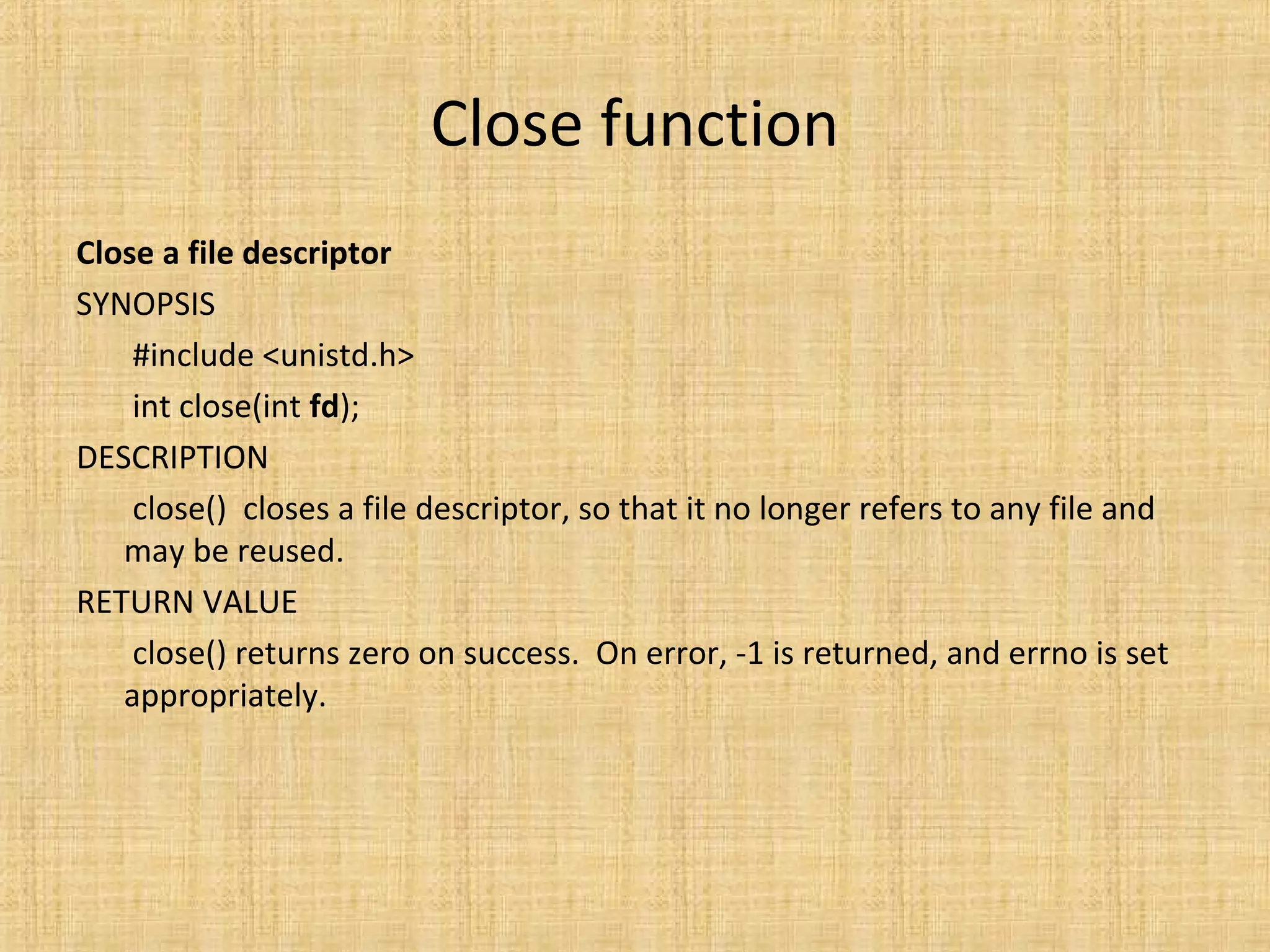 Close function
Close a file descriptor
SYNOPSIS
#include <unistd.h>
int close(int fd);
DESCRIPTION
close() closes a file descriptor, so that it no longer refers to any file and
may be reused.
RETURN VALUE
close() returns zero on success. On error, -1 is returned, and errno is set
appropriately.
 