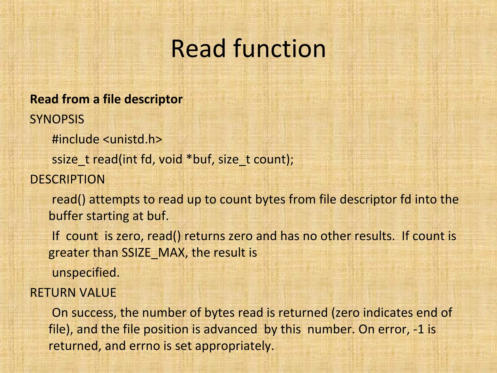 Read function
Read from a file descriptor
SYNOPSIS
#include <unistd.h>
ssize_t read(int fd, void *buf, size_t count);
DESCRIPTION
read() attempts to read up to count bytes from file descriptor fd into the
buffer starting at buf.
If count is zero, read() returns zero and has no other results. If count is
greater than SSIZE_MAX, the result is
unspecified.
RETURN VALUE
On success, the number of bytes read is returned (zero indicates end of
file), and the file position is advanced by this number. On error, -1 is
returned, and errno is set appropriately.
 