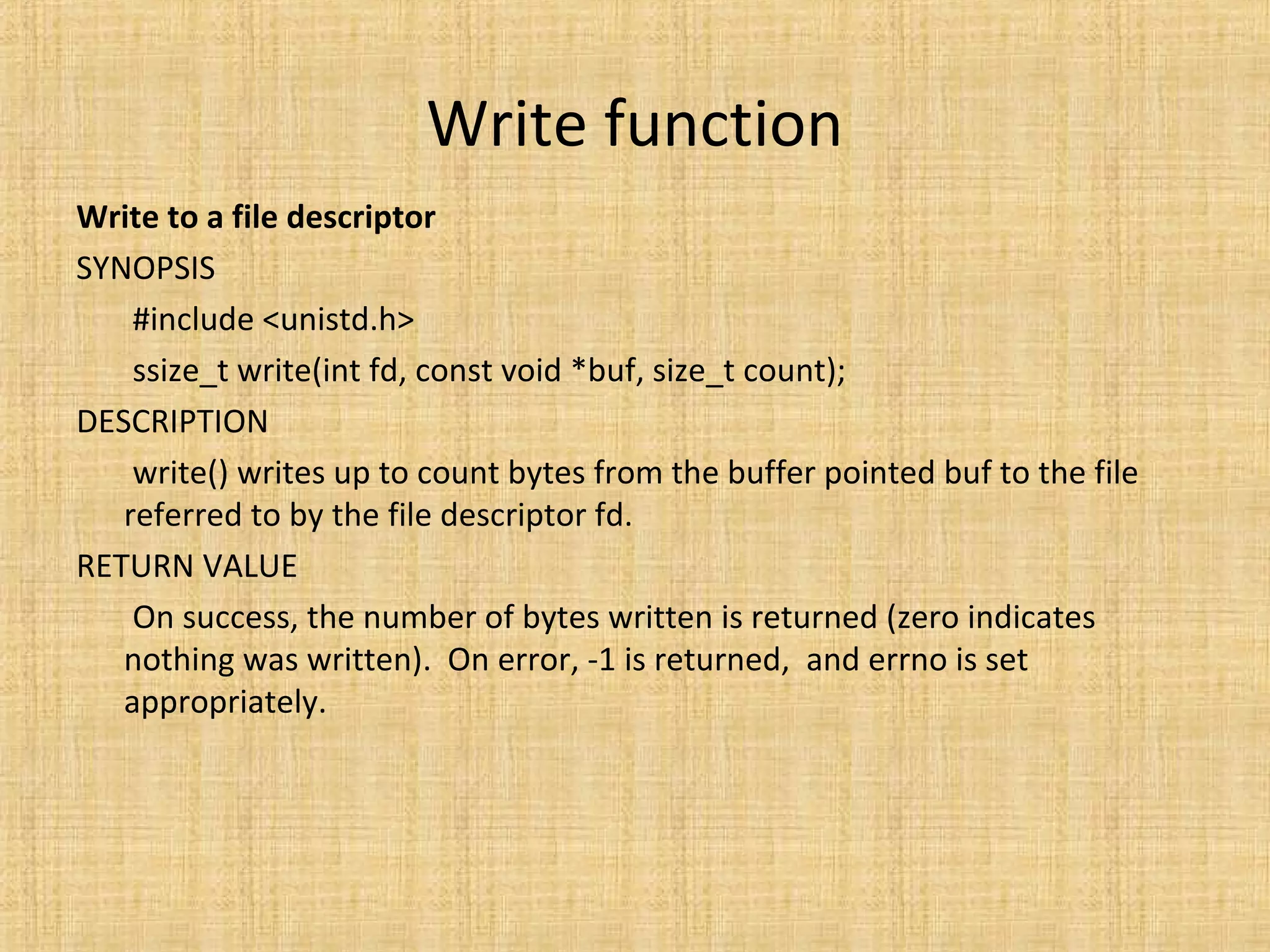 Write function
Write to a file descriptor
SYNOPSIS
#include <unistd.h>
ssize_t write(int fd, const void *buf, size_t count);
DESCRIPTION
write() writes up to count bytes from the buffer pointed buf to the file
referred to by the file descriptor fd.
RETURN VALUE
On success, the number of bytes written is returned (zero indicates
nothing was written). On error, -1 is returned, and errno is set
appropriately.
 