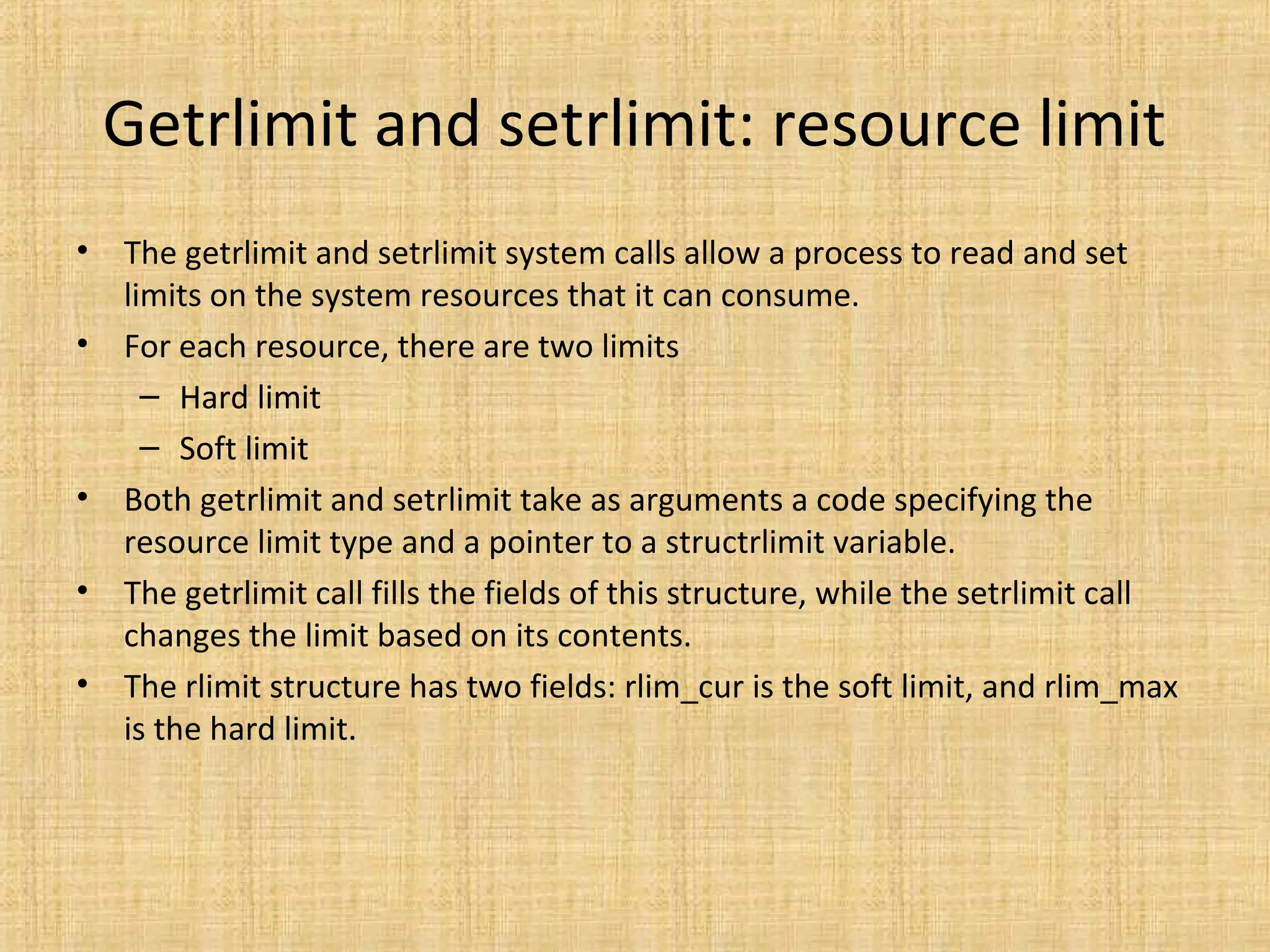 Getrlimit and setrlimit: resource limit
• The getrlimit and setrlimit system calls allow a process to read and set
limits on the system resources that it can consume.
• For each resource, there are two limits
– Hard limit
– Soft limit
• Both getrlimit and setrlimit take as arguments a code specifying the
resource limit type and a pointer to a structrlimit variable.
• The getrlimit call fills the fields of this structure, while the setrlimit call
changes the limit based on its contents.
• The rlimit structure has two fields: rlim_cur is the soft limit, and rlim_max
is the hard limit.
 