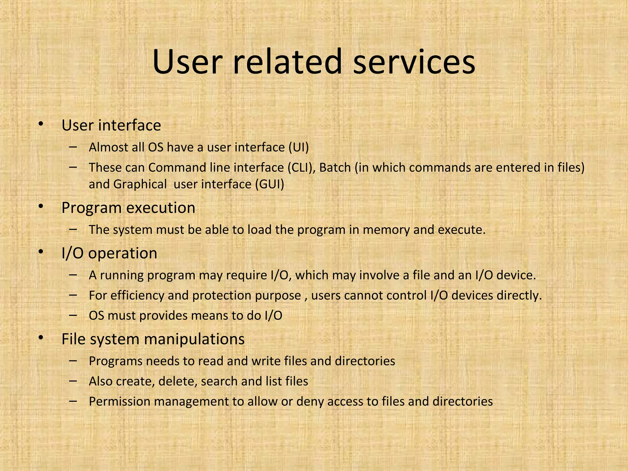 User related services
• User interface
– Almost all OS have a user interface (UI)
– These can Command line interface (CLI), Batch (in which commands are entered in files)
and Graphical user interface (GUI)
• Program execution
– The system must be able to load the program in memory and execute.
• I/O operation
– A running program may require I/O, which may involve a file and an I/O device.
– For efficiency and protection purpose , users cannot control I/O devices directly.
– OS must provides means to do I/O
• File system manipulations
– Programs needs to read and write files and directories
– Also create, delete, search and list files
– Permission management to allow or deny access to files and directories
 