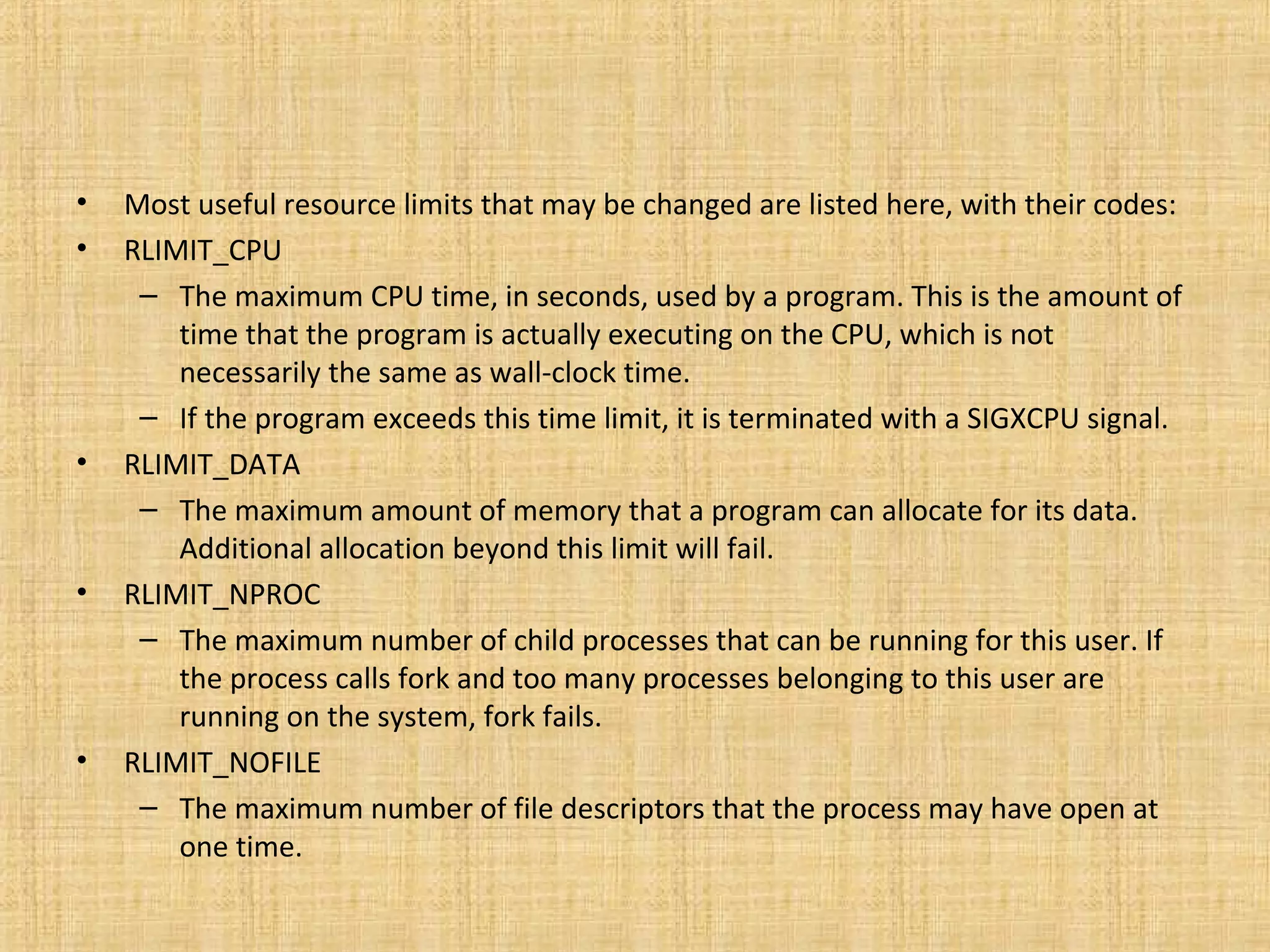 • Most useful resource limits that may be changed are listed here, with their codes:
• RLIMIT_CPU
– The maximum CPU time, in seconds, used by a program. This is the amount of
time that the program is actually executing on the CPU, which is not
necessarily the same as wall-clock time.
– If the program exceeds this time limit, it is terminated with a SIGXCPU signal.
• RLIMIT_DATA
– The maximum amount of memory that a program can allocate for its data.
Additional allocation beyond this limit will fail.
• RLIMIT_NPROC
– The maximum number of child processes that can be running for this user. If
the process calls fork and too many processes belonging to this user are
running on the system, fork fails.
• RLIMIT_NOFILE
– The maximum number of file descriptors that the process may have open at
one time.
 