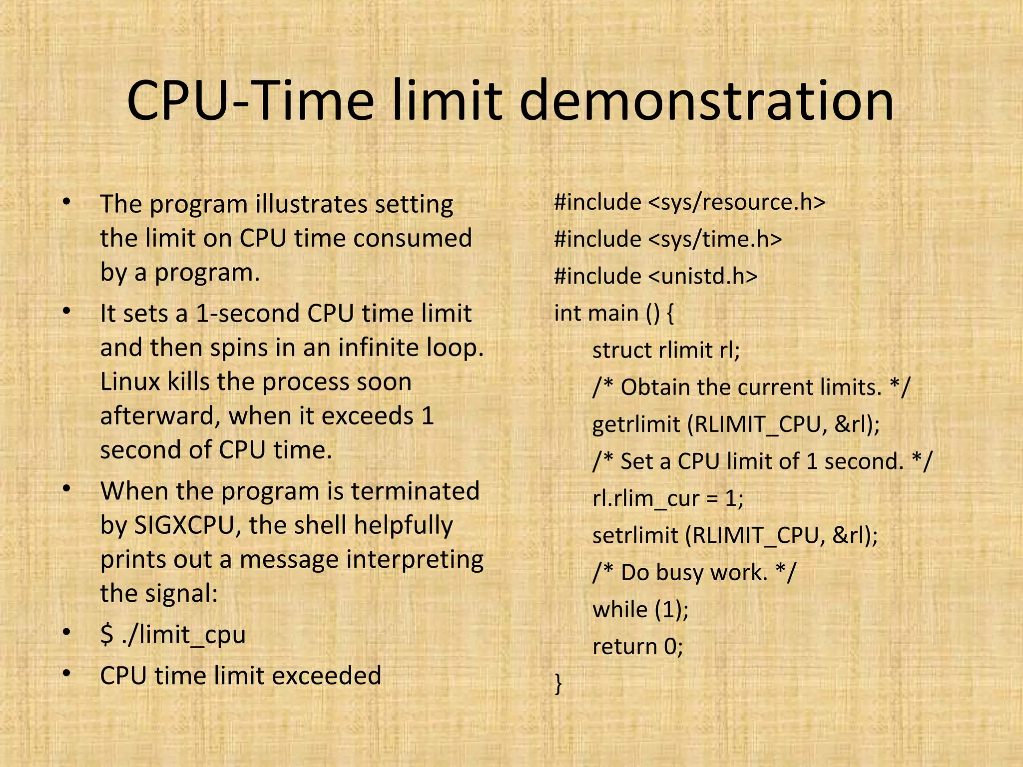CPU-Time limit demonstration
• The program illustrates setting
the limit on CPU time consumed
by a program.
• It sets a 1-second CPU time limit
and then spins in an infinite loop.
Linux kills the process soon
afterward, when it exceeds 1
second of CPU time.
• When the program is terminated
by SIGXCPU, the shell helpfully
prints out a message interpreting
the signal:
• $ ./limit_cpu
• CPU time limit exceeded
#include <sys/resource.h>
#include <sys/time.h>
#include <unistd.h>
int main () {
struct rlimit rl;
/* Obtain the current limits. */
getrlimit (RLIMIT_CPU, &rl);
/* Set a CPU limit of 1 second. */
rl.rlim_cur = 1;
setrlimit (RLIMIT_CPU, &rl);
/* Do busy work. */
while (1);
return 0;
}
 