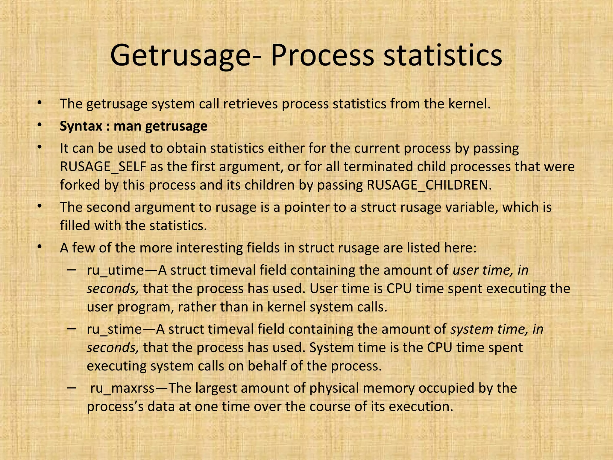 Getrusage- Process statistics
• The getrusage system call retrieves process statistics from the kernel.
• Syntax : man getrusage
• It can be used to obtain statistics either for the current process by passing
RUSAGE_SELF as the first argument, or for all terminated child processes that were
forked by this process and its children by passing RUSAGE_CHILDREN.
• The second argument to rusage is a pointer to a struct rusage variable, which is
filled with the statistics.
• A few of the more interesting fields in struct rusage are listed here:
– ru_utime—A struct timeval field containing the amount of user time, in
seconds, that the process has used. User time is CPU time spent executing the
user program, rather than in kernel system calls.
– ru_stime—A struct timeval field containing the amount of system time, in
seconds, that the process has used. System time is the CPU time spent
executing system calls on behalf of the process.
– ru_maxrss—The largest amount of physical memory occupied by the
process’s data at one time over the course of its execution.
 