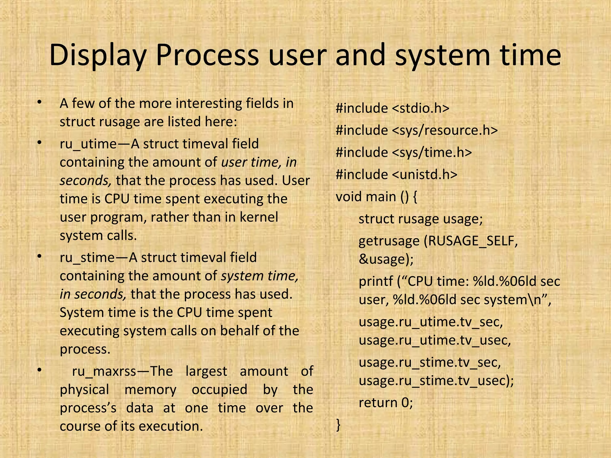 Display Process user and system time
• A few of the more interesting fields in
struct rusage are listed here:
• ru_utime—A struct timeval field
containing the amount of user time, in
seconds, that the process has used. User
time is CPU time spent executing the
user program, rather than in kernel
system calls.
• ru_stime—A struct timeval field
containing the amount of system time,
in seconds, that the process has used.
System time is the CPU time spent
executing system calls on behalf of the
process.
• ru_maxrss—The largest amount of
physical memory occupied by the
process’s data at one time over the
course of its execution.
#include <stdio.h>
#include <sys/resource.h>
#include <sys/time.h>
#include <unistd.h>
void main () {
struct rusage usage;
getrusage (RUSAGE_SELF,
&usage);
printf (“CPU time: %ld.%06ld sec
user, %ld.%06ld sec systemn”,
usage.ru_utime.tv_sec,
usage.ru_utime.tv_usec,
usage.ru_stime.tv_sec,
usage.ru_stime.tv_usec);
return 0;
}
 