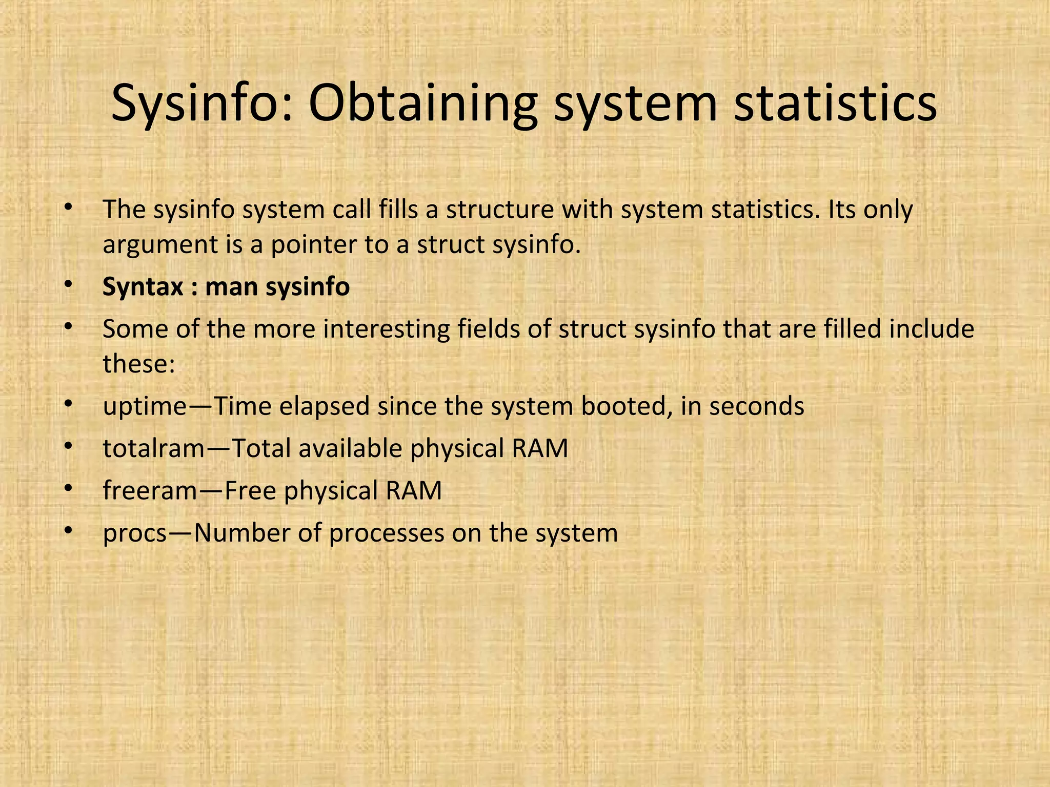 Sysinfo: Obtaining system statistics
• The sysinfo system call fills a structure with system statistics. Its only
argument is a pointer to a struct sysinfo.
• Syntax : man sysinfo
• Some of the more interesting fields of struct sysinfo that are filled include
these:
• uptime—Time elapsed since the system booted, in seconds
• totalram—Total available physical RAM
• freeram—Free physical RAM
• procs—Number of processes on the system
 