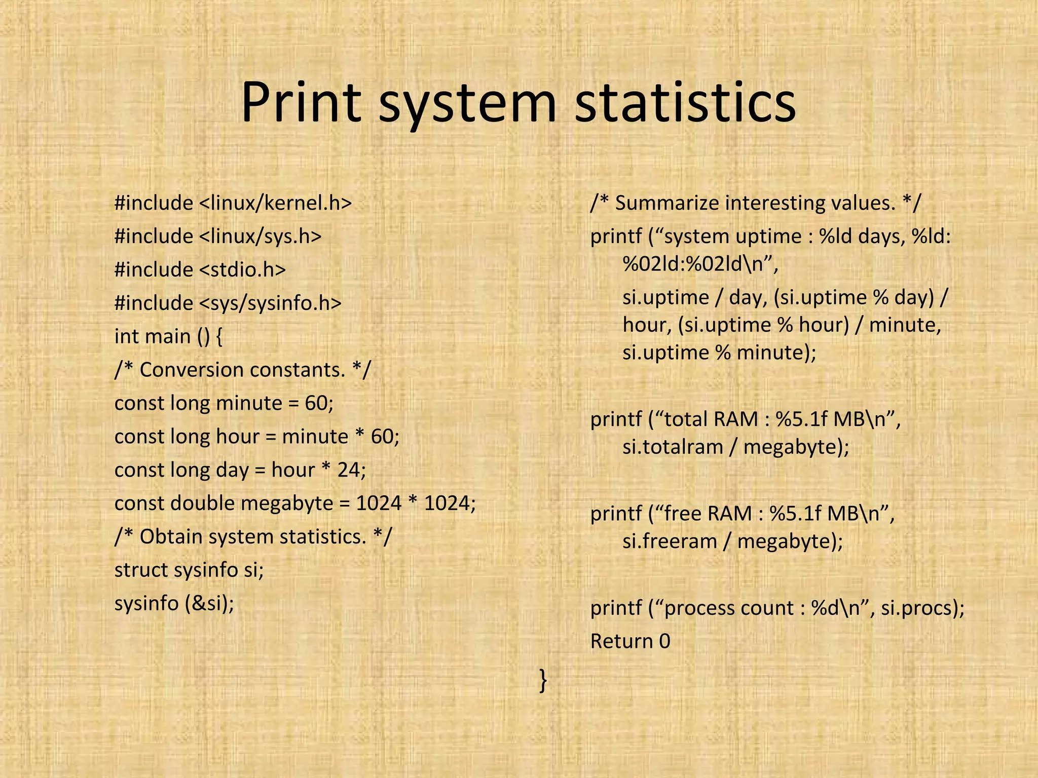 Print system statistics
#include <linux/kernel.h>
#include <linux/sys.h>
#include <stdio.h>
#include <sys/sysinfo.h>
int main () {
/* Conversion constants. */
const long minute = 60;
const long hour = minute * 60;
const long day = hour * 24;
const double megabyte = 1024 * 1024;
/* Obtain system statistics. */
struct sysinfo si;
sysinfo (&si);
/* Summarize interesting values. */
printf (“system uptime : %ld days, %ld:
%02ld:%02ldn”,
si.uptime / day, (si.uptime % day) /
hour, (si.uptime % hour) / minute,
si.uptime % minute);
printf (“total RAM : %5.1f MBn”,
si.totalram / megabyte);
printf (“free RAM : %5.1f MBn”,
si.freeram / megabyte);
printf (“process count : %dn”, si.procs);
Return 0
}
 