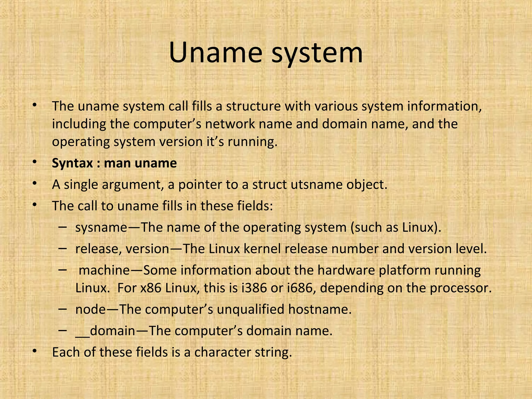 Uname system
• The uname system call fills a structure with various system information,
including the computer’s network name and domain name, and the
operating system version it’s running.
• Syntax : man uname
• A single argument, a pointer to a struct utsname object.
• The call to uname fills in these fields:
– sysname—The name of the operating system (such as Linux).
– release, version—The Linux kernel release number and version level.
– machine—Some information about the hardware platform running
Linux. For x86 Linux, this is i386 or i686, depending on the processor.
– node—The computer’s unqualified hostname.
– __domain—The computer’s domain name.
• Each of these fields is a character string.
 