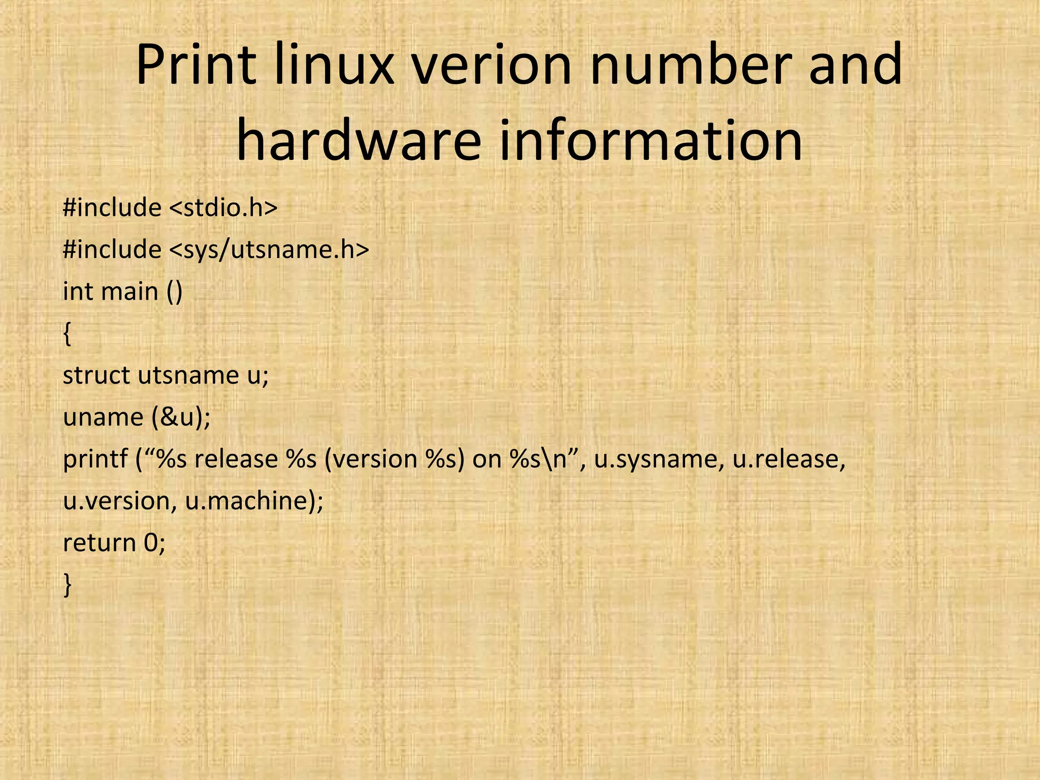 Print linux verion number and
hardware information
#include <stdio.h>
#include <sys/utsname.h>
int main ()
{
struct utsname u;
uname (&u);
printf (“%s release %s (version %s) on %sn”, u.sysname, u.release,
u.version, u.machine);
return 0;
}
 