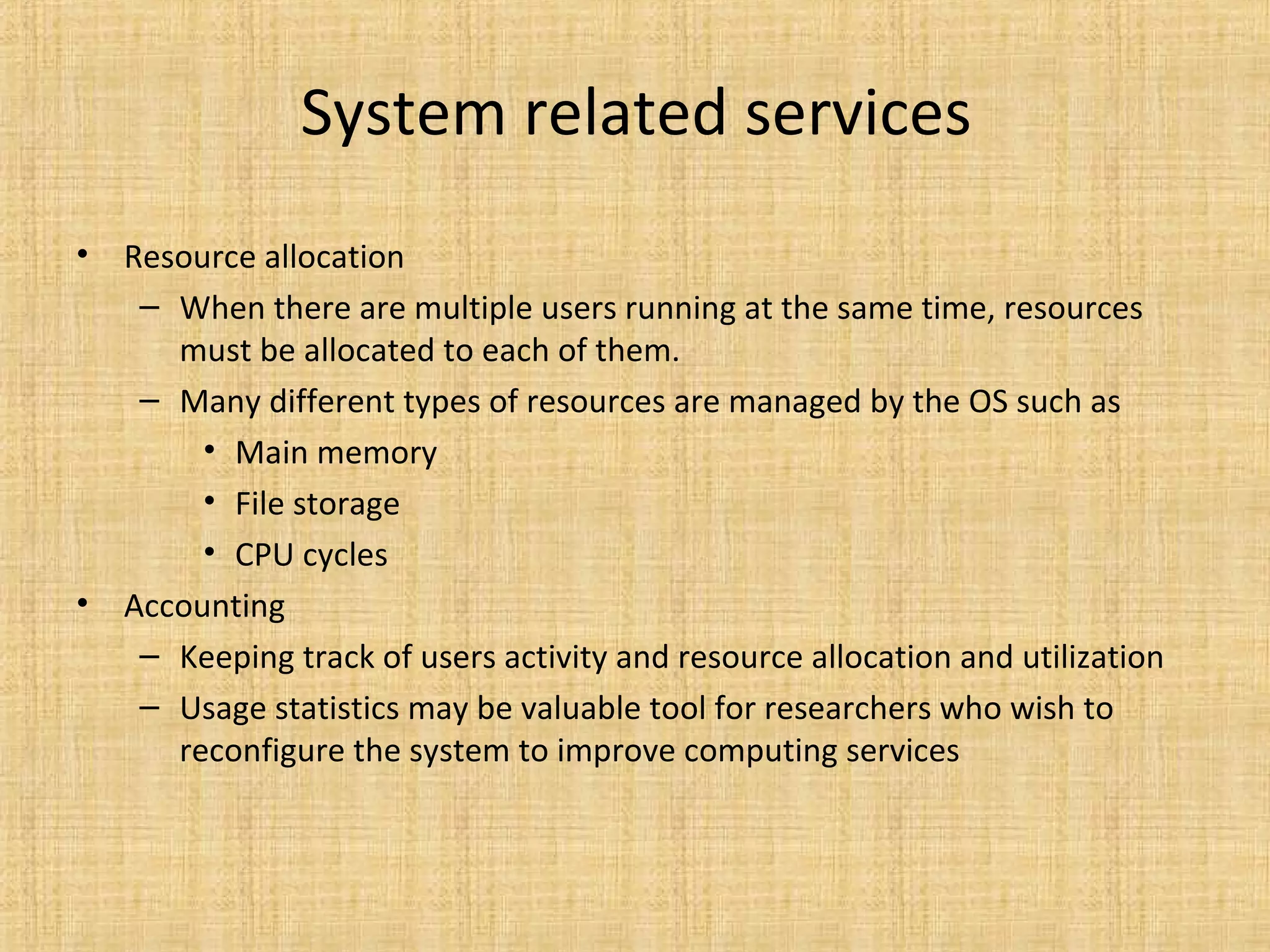 System related services
• Resource allocation
– When there are multiple users running at the same time, resources
must be allocated to each of them.
– Many different types of resources are managed by the OS such as
• Main memory
• File storage
• CPU cycles
• Accounting
– Keeping track of users activity and resource allocation and utilization
– Usage statistics may be valuable tool for researchers who wish to
reconfigure the system to improve computing services
 