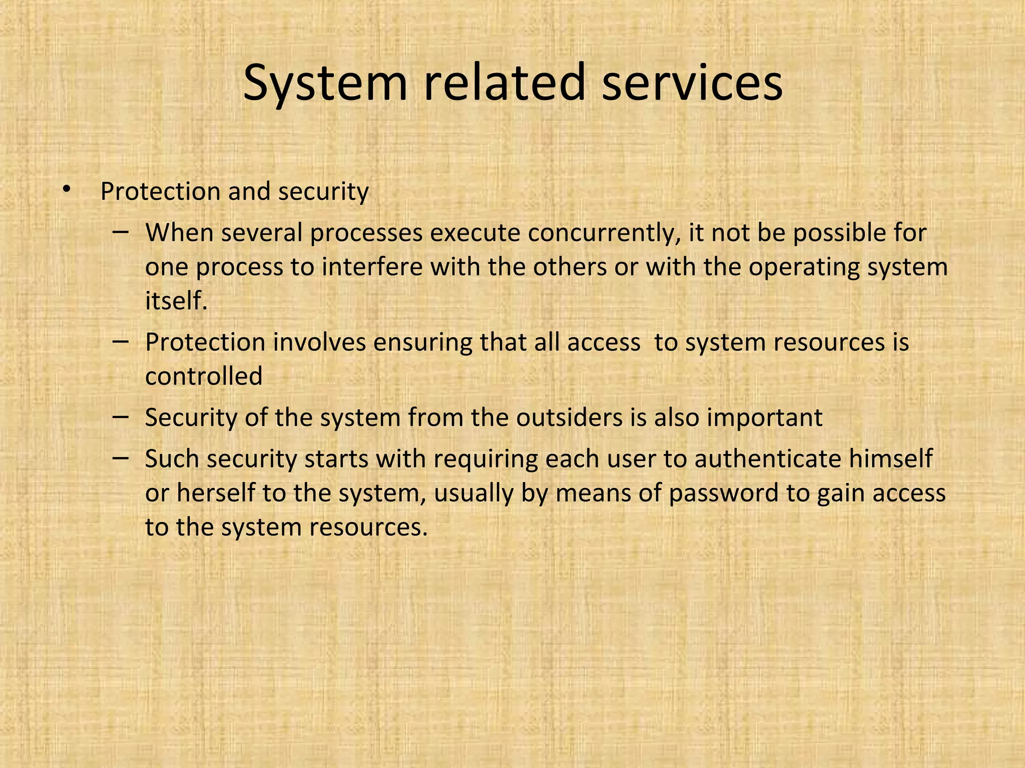 System related services
• Protection and security
– When several processes execute concurrently, it not be possible for
one process to interfere with the others or with the operating system
itself.
– Protection involves ensuring that all access to system resources is
controlled
– Security of the system from the outsiders is also important
– Such security starts with requiring each user to authenticate himself
or herself to the system, usually by means of password to gain access
to the system resources.
 
