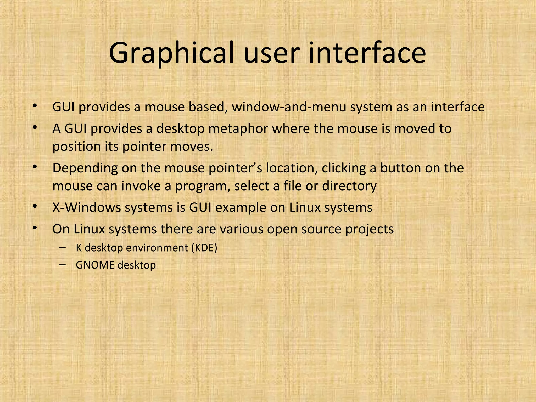 Graphical user interface
• GUI provides a mouse based, window-and-menu system as an interface
• A GUI provides a desktop metaphor where the mouse is moved to
position its pointer moves.
• Depending on the mouse pointer’s location, clicking a button on the
mouse can invoke a program, select a file or directory
• X-Windows systems is GUI example on Linux systems
• On Linux systems there are various open source projects
– K desktop environment (KDE)
– GNOME desktop
 