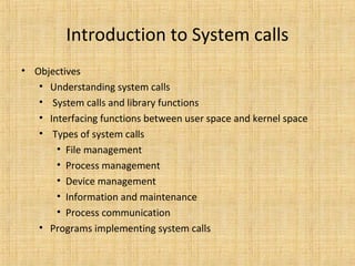 Introduction to System calls
• Objectives
• Understanding system calls
• System calls and library functions
• Interfacing functions between user space and kernel space
• Types of system calls
• File management
• Process management
• Device management
• Information and maintenance
• Process communication
• Programs implementing system calls
 