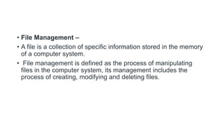 • File Management –
• A file is a collection of specific information stored in the memory
of a computer system.
• File management is defined as the process of manipulating
files in the computer system, its management includes the
process of creating, modifying and deleting files.
 