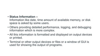• Status Information –
Information like date, time amount of available memory, or disk
space is asked by some users.
• Others providing detailed performance, logging, and debugging
information which is more complex.
• All this information is formatted and displayed on output devices
or printed.
• Terminal or other output devices or files or a window of GUI is
used for showing the output of programs.
 
