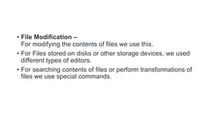 • File Modification –
For modifying the contents of files we use this.
• For Files stored on disks or other storage devices, we used
different types of editors.
• For searching contents of files or perform transformations of
files we use special commands.
 