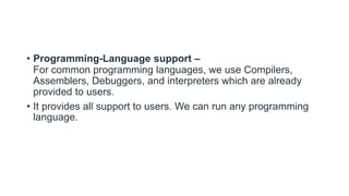 • Programming-Language support –
For common programming languages, we use Compilers,
Assemblers, Debuggers, and interpreters which are already
provided to users.
• It provides all support to users. We can run any programming
language.
 