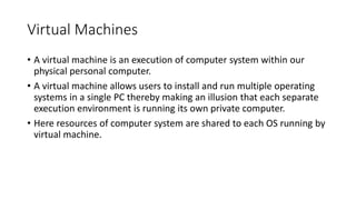 Virtual Machines
• A virtual machine is an execution of computer system within our
physical personal computer.
• A virtual machine allows users to install and run multiple operating
systems in a single PC thereby making an illusion that each separate
execution environment is running its own private computer.
• Here resources of computer system are shared to each OS running by
virtual machine.
 