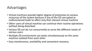 Advantages
• Virtual machines provide higher degree of protection to various
resources of the system because if any of the OS corrupted or
malfunctioned leads to affect only that relevant virtual machine
• Other users of virtual machine can continue their routine operations
without being disturbed.
• Various OS can be run concurrently to serve the different needs of
various users
• Multiple OS environment can exists simultaneously on the same
machine isolated from each other
• Easy maintenance, availability and convenient recovery.
 