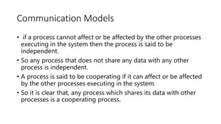 Communication Models
• if a process cannot affect or be affected by the other processes
executing in the system then the process is said to be
independent.
• So any process that does not share any data with any other
process is independent.
• A process is said to be cooperating if it can affect or be affected
by the other processes executing in the system.
• So it is clear that, any process which shares its data with other
processes is a cooperating process.
 