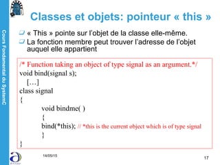 CoursFondamentalduSystemC
14/05/15
17
Classes et objets: pointeur « this »
« This » pointe sur l’objet de la classe elle-même.
La fonction membre peut trouver l’adresse de l’objet
auquel elle appartient
/* Function taking an object of type signal as an argument.*/
void bind(signal s);
[…]
class signal
{
void bindme( )
{
bind(*this); // *this is the current object which is of type signal
}
}
 