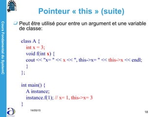 CoursFondamentalduSystemC
14/05/15
18
Pointeur « this » (suite)
Peut être utilisé pour entre un argument et une variable
de classe:
class A {
int x = 3;
void f(int x) {
cout << "x= " << x << ", this->x= " << this->x << endl;
}
};
int main() {
A instance;
instance.f(1); // x= 1, this->x= 3
}
 