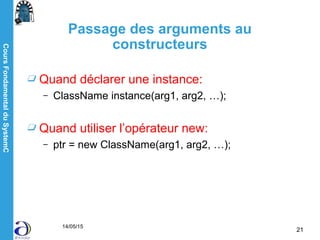CoursFondamentalduSystemC
14/05/15
21
Passage des arguments au
constructeurs
Quand déclarer une instance:
– ClassName instance(arg1, arg2, …);
Quand utiliser l’opérateur new:
– ptr = new ClassName(arg1, arg2, …);
 