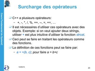 CoursFondamentalduSystemC
14/05/15
23
Surcharge des opérateurs
C++ a plusieurs opérateurs:
– +, -, *, /, %, ++, --, =, +=, …
Il est nécessaires d’utiliser ces opérateurs avec des
objets. Exemple: si on veut ajouter deux strings,
utiliser + est plus intuitive d’utiliser la fonction strcat.
Ceci peut se faire en traitant les opérateurs comme
des fonctions.
La définition de ces fonctions peut se faire par:
– a = +(b, c); pour faire a = b+c
 