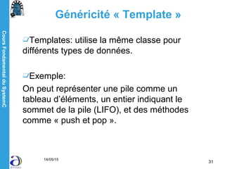 CoursFondamentalduSystemC
14/05/15
31
Généricité « Template »
Templates: utilise la même classe pour
différents types de données.
Exemple:
On peut représenter une pile comme un
tableau d’éléments, un entier indiquant le
sommet de la pile (LIFO), et des méthodes
comme « push et pop ».
 