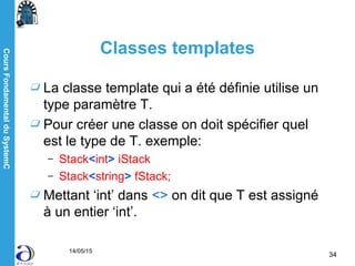 CoursFondamentalduSystemC
14/05/15
34
Classes templates
La classe template qui a été définie utilise un
type paramètre T.
Pour créer une classe on doit spécifier quel
est le type de T. exemple:
– Stack<int> iStack
– Stack<string> fStack;
Mettant ‘int’ dans <> on dit que T est assigné
à un entier ‘int’.
 