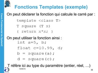 CoursFondamentalduSystemC
14/05/15
36
Fonctions Templates (exemple)
On peut déclarer la fonction qui calcule le carré par :
On peut utiliser la fonction ainsi :
T réfère ici au type du paramètre (entier, réel, …)
 