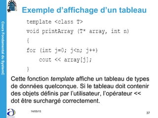 CoursFondamentalduSystemC
14/05/15
37
Exemple d’affichage d’un tableau
Cette fonction template affiche un tableau de types
de données quelconque. Si le tableau doit contenir
des objets définis par l’utilisateur, l’opérateur <<
dot être surchargé correctement.
 