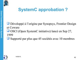 CoursFondamentalduSystemC
14/05/15
42
SystemC approbation ?
 Développé à l’origine par Synopsys, Frontier Design
et Coware
 OSCI (Open SystemC initiative) lancé en Sep 27,
1999
 Supporté par plus que 45 sociétés avec 10 membres
 