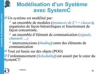 CoursFondamentalduSystemC
14/05/15
45
Modélisation d’un Système
avec SystemC
 Un système est modélisé par:
 un ensemble de modules (instances de C++ classes),
organisées de façon hiérarchiques et fonctionnent de
façon concurrente.
 un ensemble d’élément de communication (signals,
channels …)
 interconnexions (binding) entre des éléments de
communication
 Tout est basée sur des objets (POO)
 l’ordonnancement (Scheduling) est assuré par le cœur du
SystemC!!
 