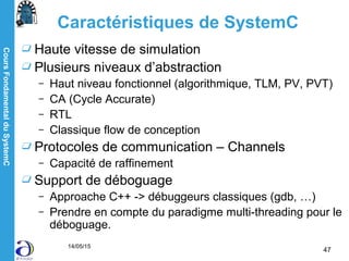 CoursFondamentalduSystemC
14/05/15
47
Caractéristiques de SystemC
Haute vitesse de simulation
Plusieurs niveaux d’abstraction
– Haut niveau fonctionnel (algorithmique, TLM, PV, PVT)
– CA (Cycle Accurate)
– RTL
– Classique flow de conception
Protocoles de communication – Channels
– Capacité de raffinement
Support de déboguage
– Approache C++ -> débuggeurs classiques (gdb, …)
– Prendre en compte du paradigme multi-threading pour le
déboguage.
 