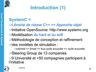 CoursFondamentalduSystemC
14/05/15
49
Introduction (1)
SystemC =
Librairie de classe C++ => Approche objet
Initiative OpenSource: http://www.systemc.org
Modélisation du hard et du soft
Méthodologie de conception et raffinement
des modèles de simulation :
untimed => timed => bus cycle accurate => cycle accurate
Steering Group de 13 companies
9 Université et +50 compagnies participent à
l’initiative
 