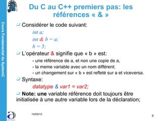 CoursFondamentalduSystemC
14/05/15
5
Considérer le code suivant:
int a;
int & b = a;
b = 5;
L’opérateur & signifie que « b » est:
- une référence de a, et non une copie de a,
- la meme variable avec un nom différent;
- un changement sur « b » est refleté sur a et viceversa.
Syntaxe:
datatype & var1 = var2;
Note: une variable référence doit toujours être
initialisée à une autre variable lors de la déclaration;
Du C au C++ premiers pas: les
références « & »
 