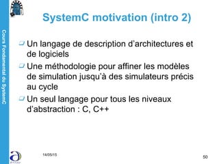 CoursFondamentalduSystemC
14/05/15
50
SystemC motivation (intro 2)
Un langage de description d’architectures et
de logiciels
Une méthodologie pour affiner les modèles
de simulation jusqu’à des simulateurs précis
au cycle
Un seul langage pour tous les niveaux
d’abstraction : C, C++
 