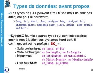 CoursFondamentalduSystemC
14/05/15
58
Types de données: avant propos
Les types de C++ peuvent être utilisés mais ne sont pas
adéquate pour le hardware:
SystemC fournis d’autres types qui sont nécessaires
pour la modélisation des systèmes hard-soft. Il
commencent par le préfixe « SC_SC_ »:
 