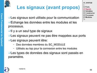 CoursFondamentalduSystemC
14/05/15
66
Les signaux (avant propos)
Les signaux sont utilisés pour la communication
Echange les données entre les modules et les
processus.
Il y a un seul type de signaux
Les signaux peuvent ne pas être mappées aux ports
Les signaux peuvent être:
– Des données membres du SC_MODULE
– Utilisés au top pour la connexion entre les modules
Les types de données des signaux sont passés en
paramètre.
 