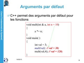 CoursFondamentalduSystemC
14/05/15
8
Arguments par défaut
C++ permet des arguments par défaut pour
les fonctions
void mult(int & a, int n = 10)
{
a *= n;
}
void main( )
{
int val = 3;
mult(val); // val = 30;
mult(val,4); // val = 120;
}
 