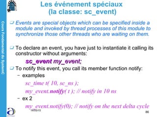 CoursFondamentalduSystemC
14/05/15
86
Les événement spéciaux
(la classe: sc_event)
Events are special objects which can be specified inside a
module and invoked by thread processes of this module to
synchronize those other threads who are waiting on them.
To declare an event, you have just to instantiate it calling its
constructor without arguments:
sc_eventsc_event my_event;my_event;
To notify this event, you call its member function notify:
– examples
sc_time t( 10, sc_ns );
my_event.notify( t ); // notify in 10 ns
– ex 2
my_event.notify(0); // notify on the next delta cycle
 