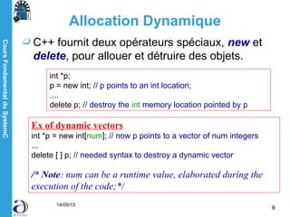CoursFondamentalduSystemC
14/05/15
9
Allocation Dynamique
C++ fournit deux opérateurs spéciaux, new et
delete, pour allouer et détruire des objets.
int *p;
p = new int; // p points to an int location;
....
delete p; // destroy the int memory location pointed by p
Ex of dynamic vectors
int *p = new int[num]; // now p points to a vector of num integers
...
delete [ ] p; // needed syntax to destroy a dynamic vector
/* Note: num can be a runtime value, elaborated during the
execution of the code;*/
 
