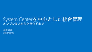 System Centerを中心とした統合管理 
オンプレミスからクラウドまで 
胡田昌彦 
2014/09/25 
 