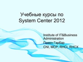 Учебные курсы по System Center 2012 
Institute of IT&Business Administration 
Павел Гарбар 
CNI, MCP, RHCI, RHCX  